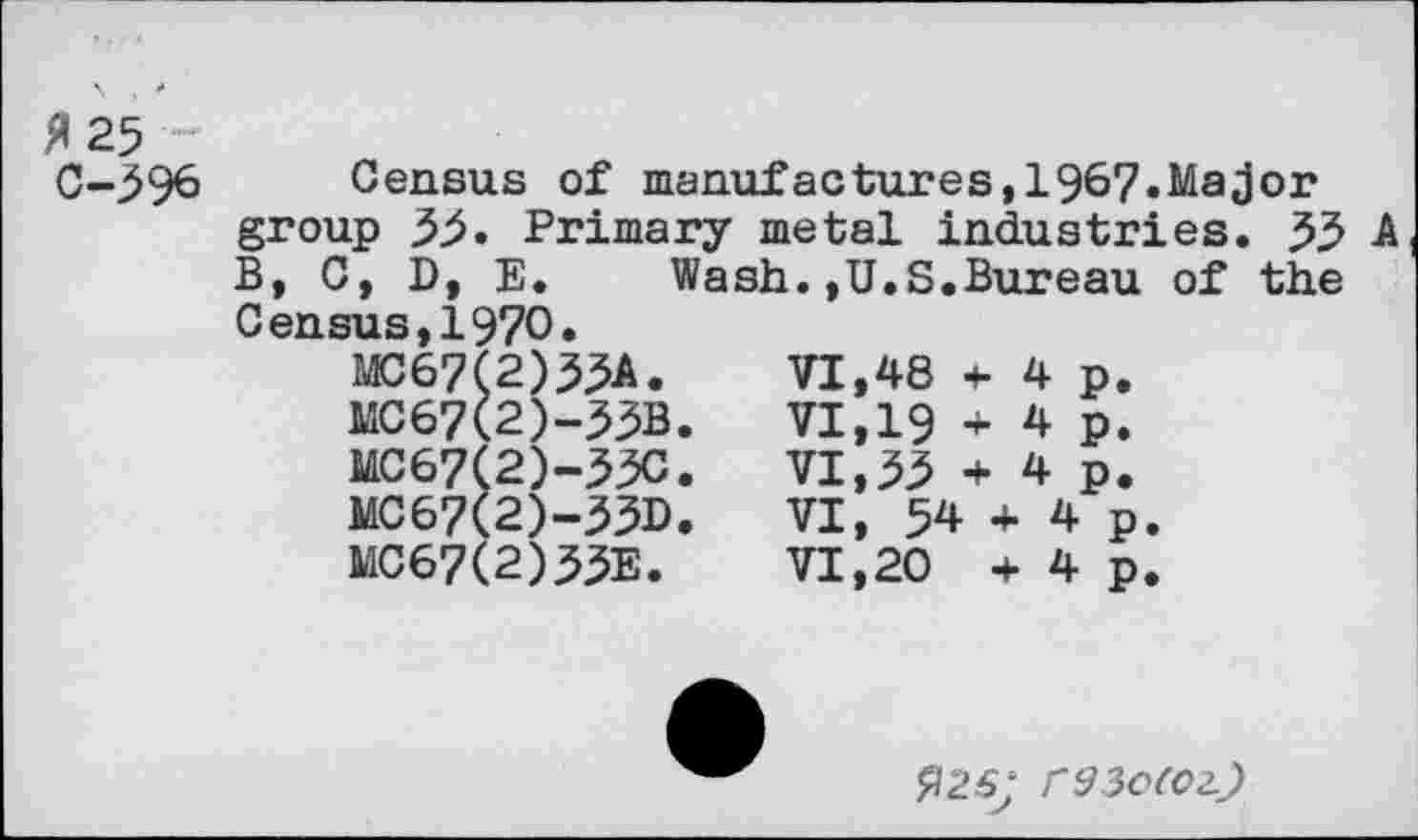 ﻿fl 25 C-596
Census of manufactures,196?.Major
group 55. Primary metal industries. 55 A
B, C, D, E. Wash.,U.S.Bureau of the Census,1970.
MC67(2)53A. MC67(2)-55B MC67(2)-53C MC67(2)-53D MC67(2)55E.
VI,48 t- 4 p.
VI,19 + 4 p.
VI,55 + 4 p.
VI, 54 + 4 p.
VI,20 + 4 p.
$26; r^3e(02.j